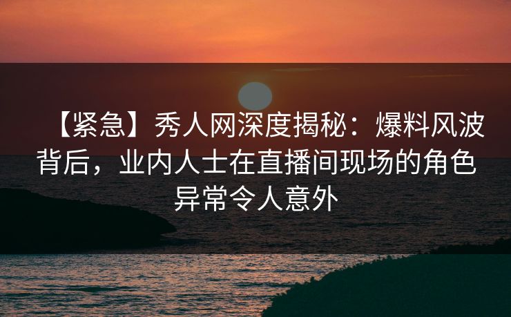 【紧急】秀人网深度揭秘：爆料风波背后，业内人士在直播间现场的角色异常令人意外