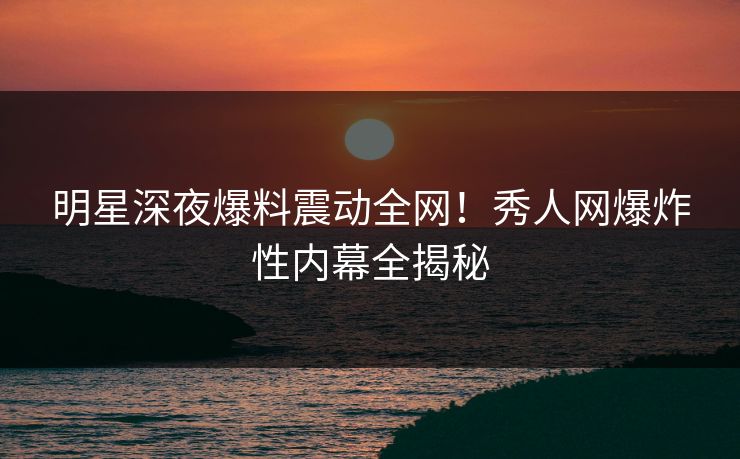 明星深夜爆料震动全网！秀人网爆炸性内幕全揭秘