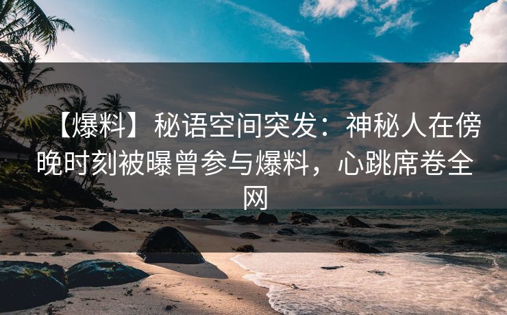 【爆料】秘语空间突发：神秘人在傍晚时刻被曝曾参与爆料，心跳席卷全网