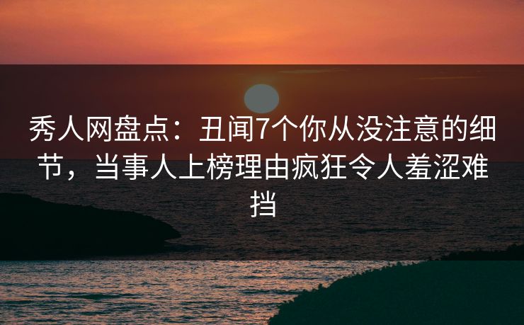 秀人网盘点：丑闻7个你从没注意的细节，当事人上榜理由疯狂令人羞涩难挡