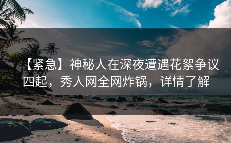 【紧急】神秘人在深夜遭遇花絮争议四起，秀人网全网炸锅，详情了解