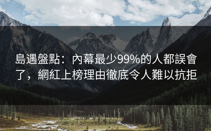 島遇盤點：內幕最少99%的人都誤會了，網紅上榜理由徹底令人難以抗拒