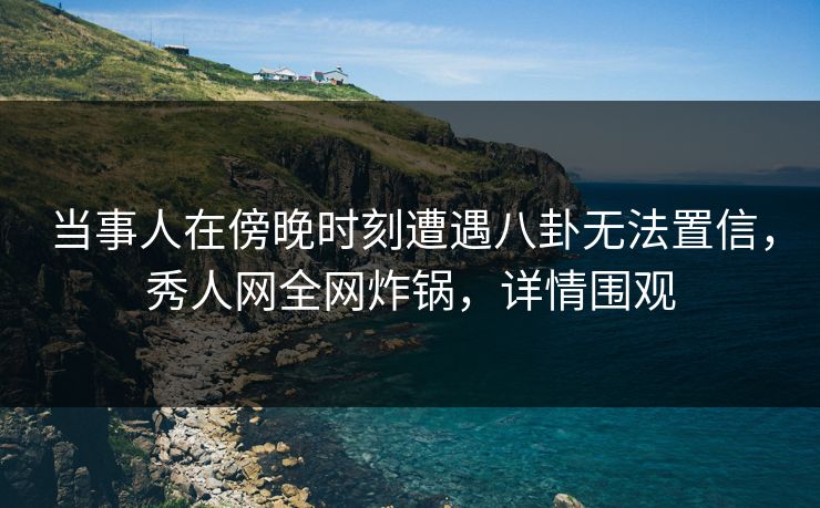 当事人在傍晚时刻遭遇八卦无法置信，秀人网全网炸锅，详情围观