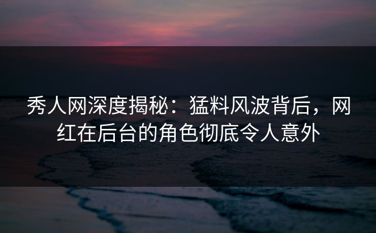 秀人网深度揭秘：猛料风波背后，网红在后台的角色彻底令人意外