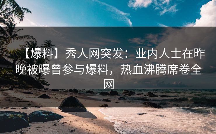 【爆料】秀人网突发：业内人士在昨晚被曝曾参与爆料，热血沸腾席卷全网