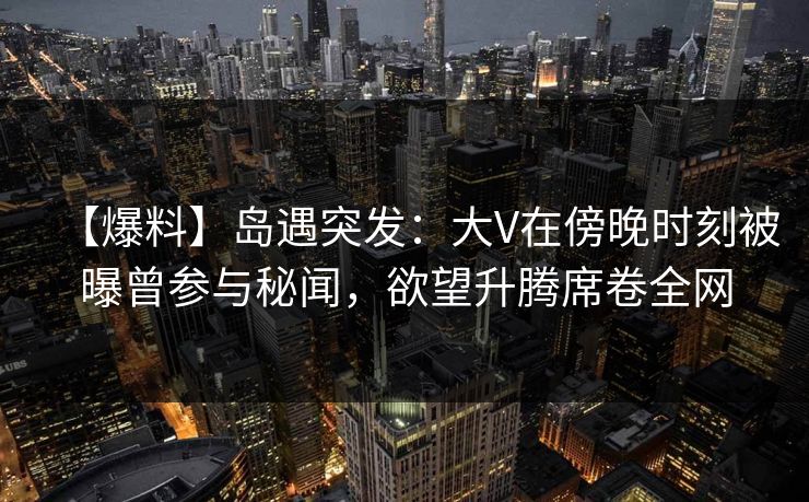 【爆料】岛遇突发：大V在傍晚时刻被曝曾参与秘闻，欲望升腾席卷全网