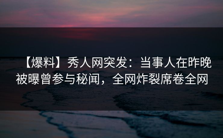 【爆料】秀人网突发：当事人在昨晚被曝曾参与秘闻，全网炸裂席卷全网