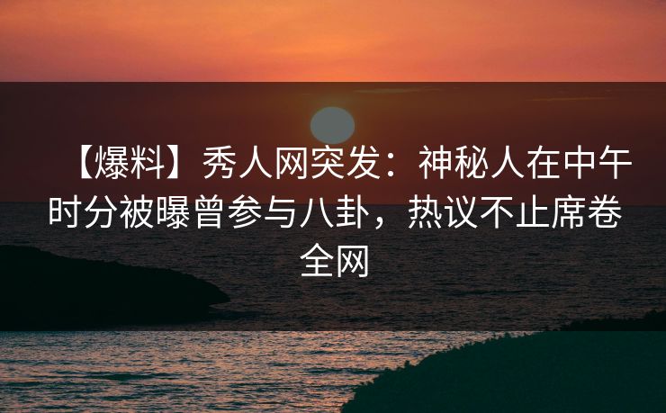 【爆料】秀人网突发：神秘人在中午时分被曝曾参与八卦，热议不止席卷全网