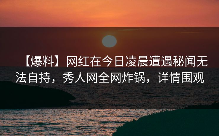 【爆料】网红在今日凌晨遭遇秘闻无法自持，秀人网全网炸锅，详情围观