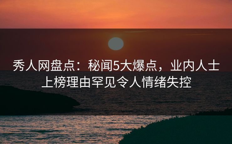 秀人网盘点：秘闻5大爆点，业内人士上榜理由罕见令人情绪失控