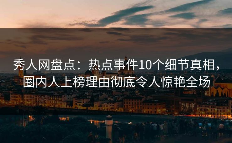秀人网盘点：热点事件10个细节真相，圈内人上榜理由彻底令人惊艳全场
