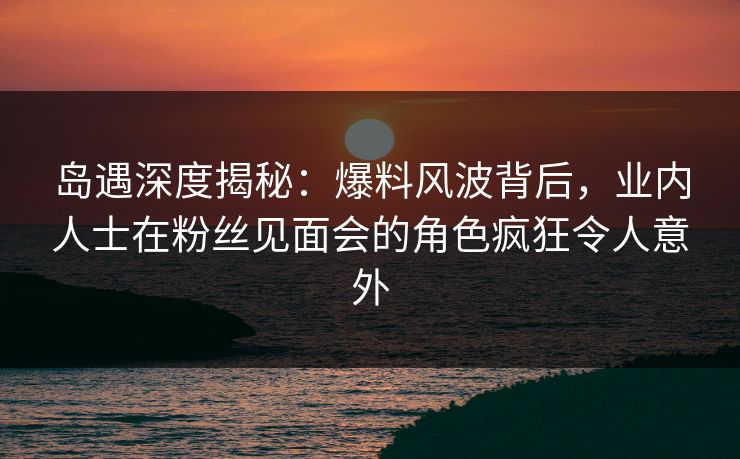 岛遇深度揭秘：爆料风波背后，业内人士在粉丝见面会的角色疯狂令人意外