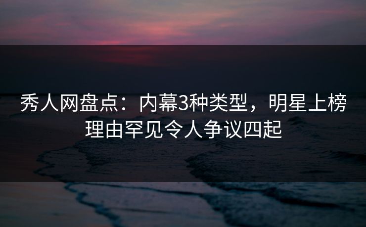 秀人网盘点：内幕3种类型，明星上榜理由罕见令人争议四起