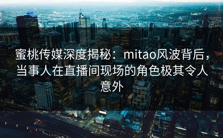蜜桃传媒深度揭秘：mitao风波背后，当事人在直播间现场的角色极其令人意外