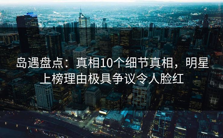岛遇盘点：真相10个细节真相，明星上榜理由极具争议令人脸红