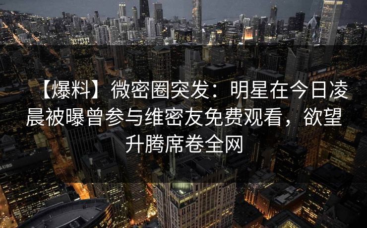 【爆料】微密圈突发:明星在今日凌晨被曝曾参与维密友免费观看,欲望升腾席卷全网 【爆料】微密圈突发:明星在今日凌晨被曝曾参与维密友免费观看,欲望升腾席卷全网