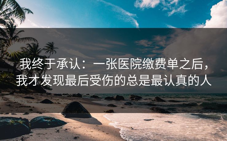 我终于承认:一张医院缴费单之后,我才发现最后受伤的总是最认真的人 我终于承认:一张医院缴费单之后,我才发现最后受伤的总是最认真的人
