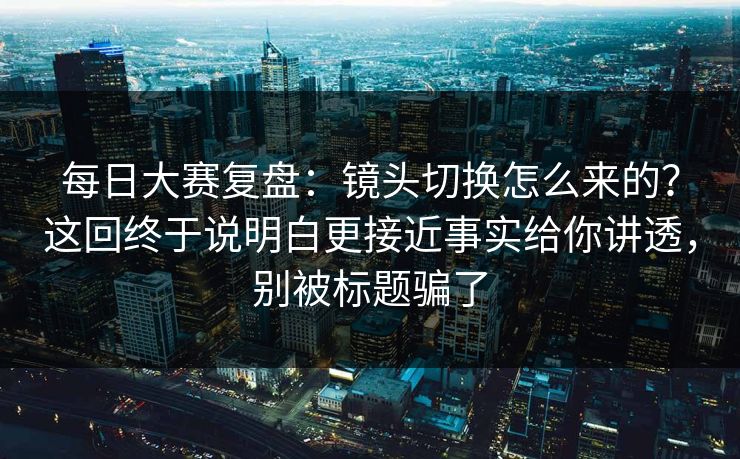 每日大赛复盘：镜头切换怎么来的？这回终于说明白更接近事实给你讲透，别被标题骗了