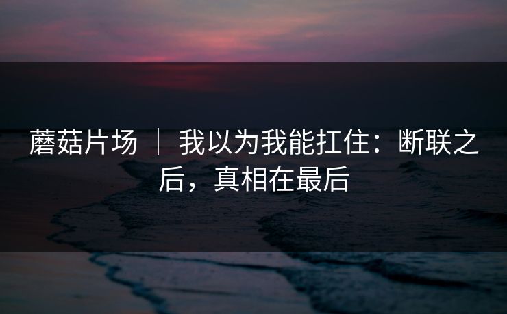 蘑菇片场 ｜ 我以为我能扛住：断联之后，真相在最后