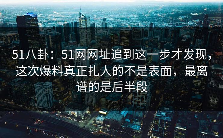 51八卦：51网网址追到这一步才发现，这次爆料真正扎人的不是表面，最离谱的是后半段