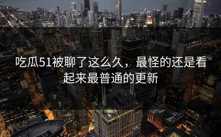 吃瓜51被聊了这么久，最怪的还是看起来最普通的更新