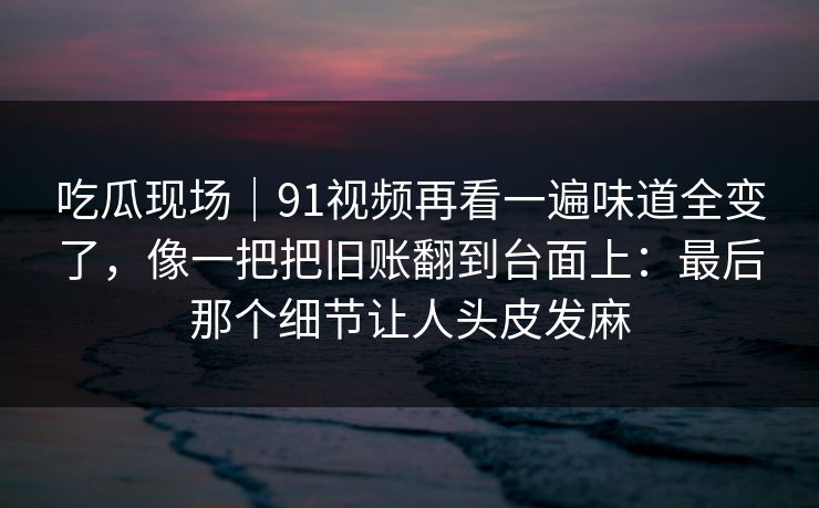 吃瓜现场｜91视频再看一遍味道全变了，像一把把旧账翻到台面上：最后那个细节让人头皮发麻