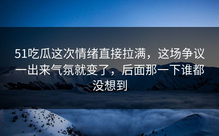 51吃瓜这次情绪直接拉满，这场争议一出来气氛就变了，后面那一下谁都没想到