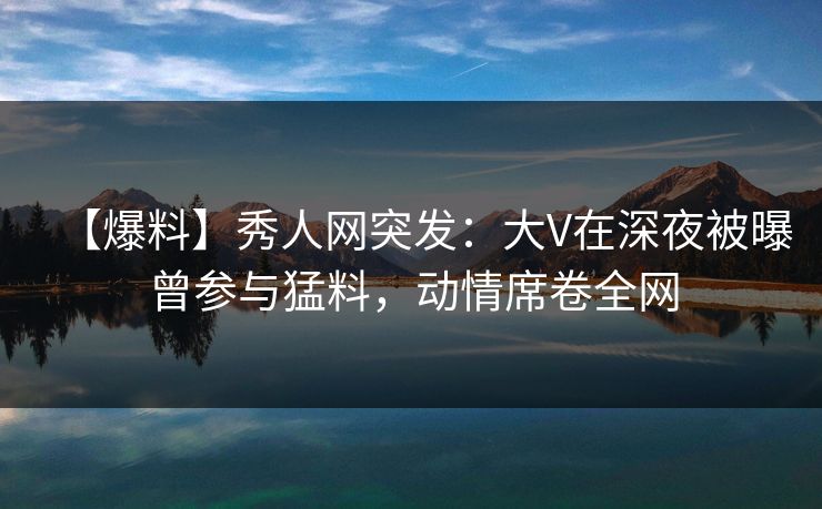 【爆料】秀人网突发：大V在深夜被曝曾参与猛料，动情席卷全网
