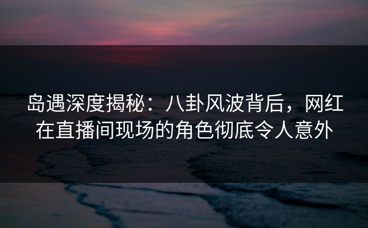 岛遇深度揭秘:八卦风波背后,网红在直播间现场的角色彻底令人意外 岛遇深度揭秘:八卦风波背后,网红在直播间现场的角色彻底令人意外