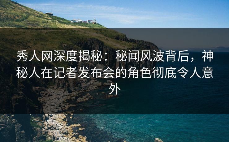 秀人网深度揭秘：秘闻风波背后，神秘人在记者发布会的角色彻底令人意外