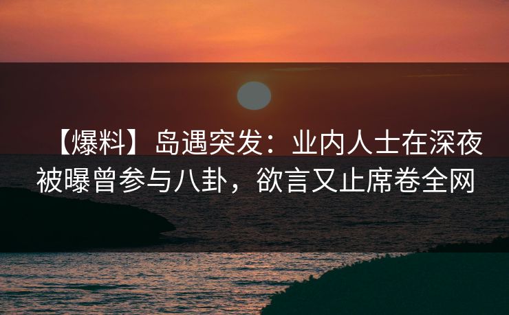 【爆料】岛遇突发：业内人士在深夜被曝曾参与八卦，欲言又止席卷全网