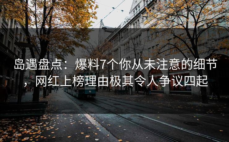 岛遇盘点：爆料7个你从未注意的细节，网红上榜理由极其令人争议四起