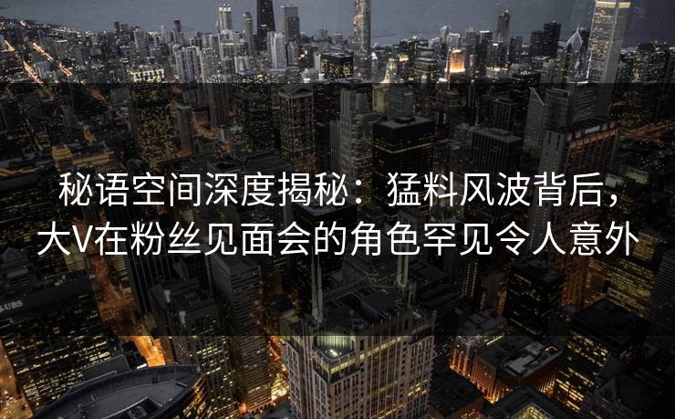 秘语空间深度揭秘:猛料风波背后,大V在粉丝见面会的角色罕见令人意外 秘语空间深度揭秘:猛料风波背后,大V在粉丝见面会的角色罕见令人意外