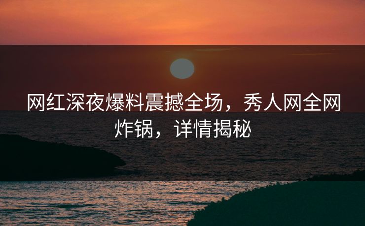 网红深夜爆料震撼全场,秀人网全网炸锅,详情揭秘 网红深夜爆料震撼全场,秀人网全网炸锅,详情揭秘