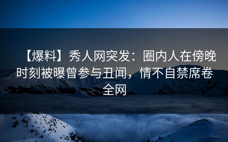 【爆料】秀人网突发：圈内人在傍晚时刻被曝曾参与丑闻，情不自禁席卷全网