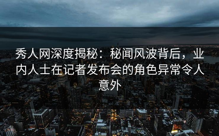 秀人网深度揭秘：秘闻风波背后，业内人士在记者发布会的角色异常令人意外