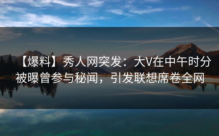 【爆料】秀人网突发：大V在中午时分被曝曾参与秘闻，引发联想席卷全网