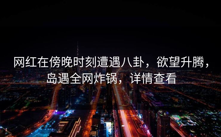 网红在傍晚时刻遭遇八卦，欲望升腾，岛遇全网炸锅，详情查看