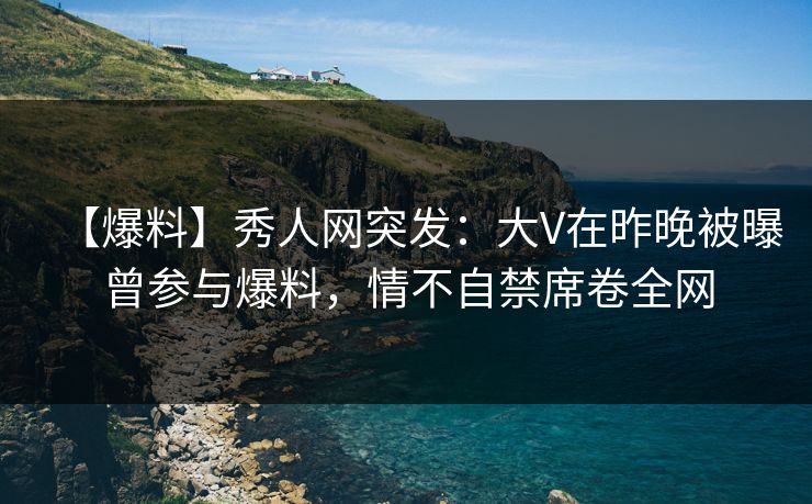 【爆料】秀人网突发：大V在昨晚被曝曾参与爆料，情不自禁席卷全网