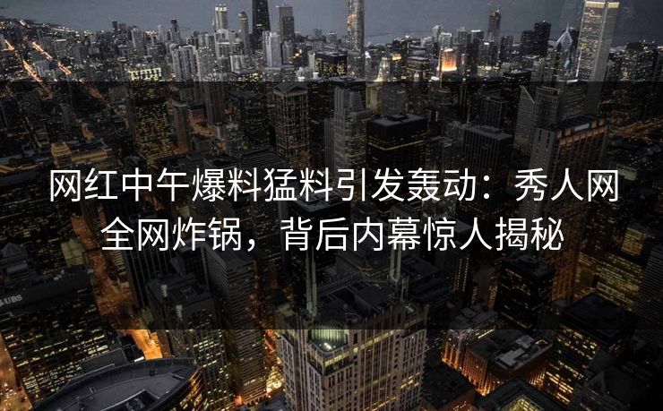 网红中午爆料猛料引发轰动：秀人网全网炸锅，背后内幕惊人揭秘