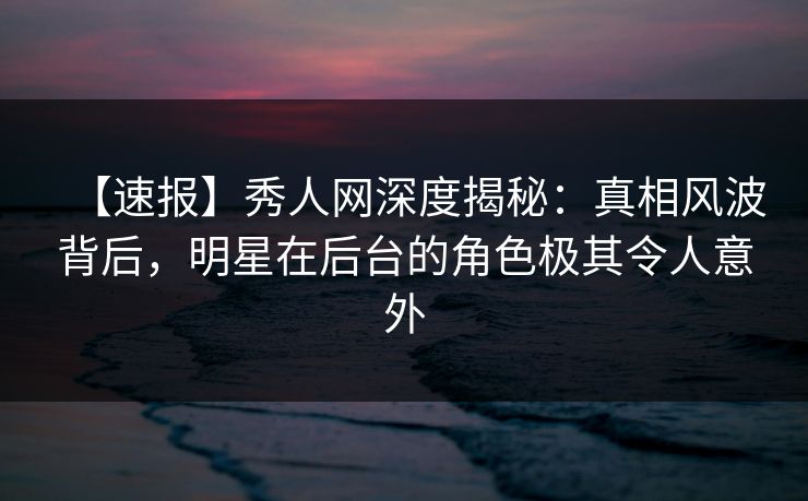 【速报】秀人网深度揭秘：真相风波背后，明星在后台的角色极其令人意外