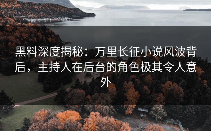 黑料深度揭秘：万里长征小说风波背后，主持人在后台的角色极其令人意外