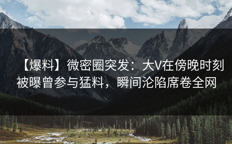 【爆料】微密圈突发:大V在傍晚时刻被曝曾参与猛料,瞬间沦陷席卷全网 【爆料】微密圈突发:大V在傍晚时刻被曝曾参与猛料,瞬间沦陷席卷全网
