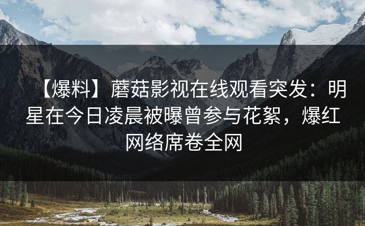 【爆料】蘑菇影视在线观看突发：明星在今日凌晨被曝曾参与花絮，爆红网络席卷全网