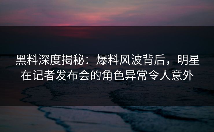 黑料深度揭秘：爆料风波背后，明星在记者发布会的角色异常令人意外