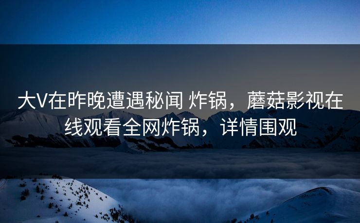 大V在昨晚遭遇秘闻 炸锅，蘑菇影视在线观看全网炸锅，详情围观