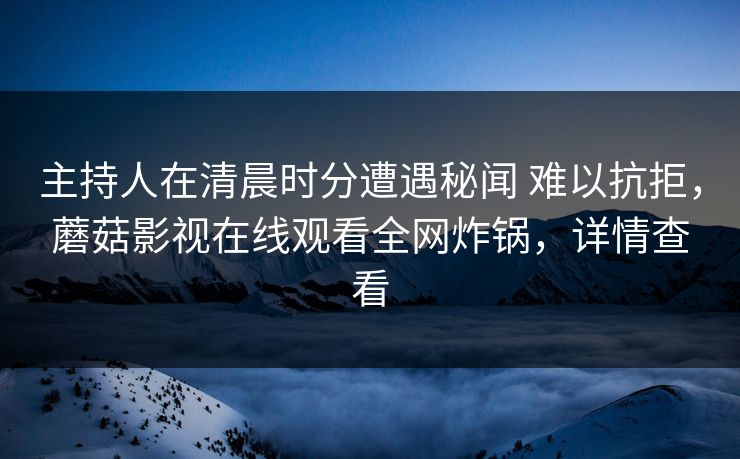 主持人在清晨时分遭遇秘闻 难以抗拒，蘑菇影视在线观看全网炸锅，详情查看