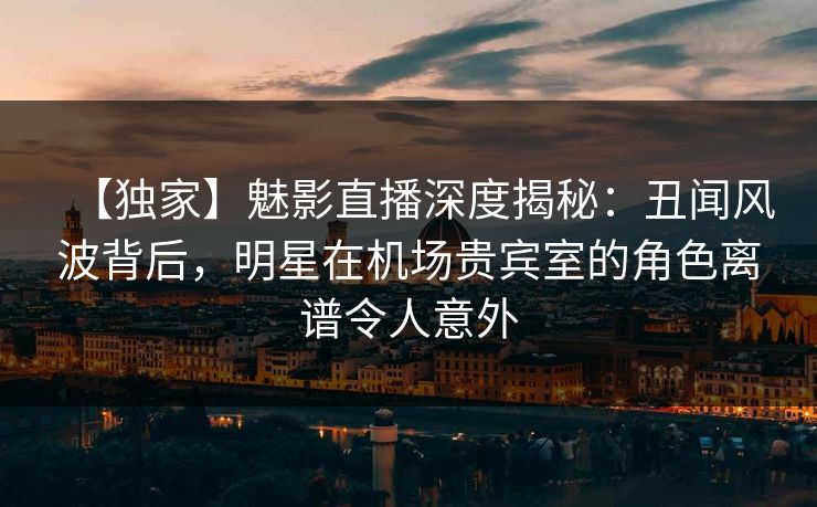 【独家】魅影直播深度揭秘：丑闻风波背后，明星在机场贵宾室的角色离谱令人意外