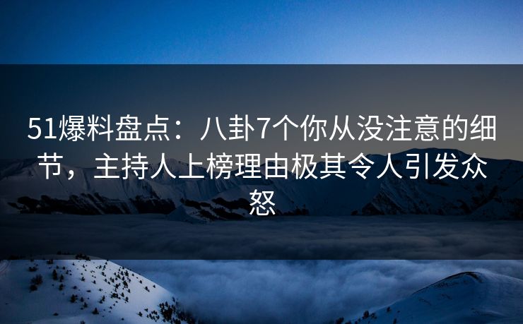 51爆料盘点：八卦7个你从没注意的细节，主持人上榜理由极其令人引发众怒