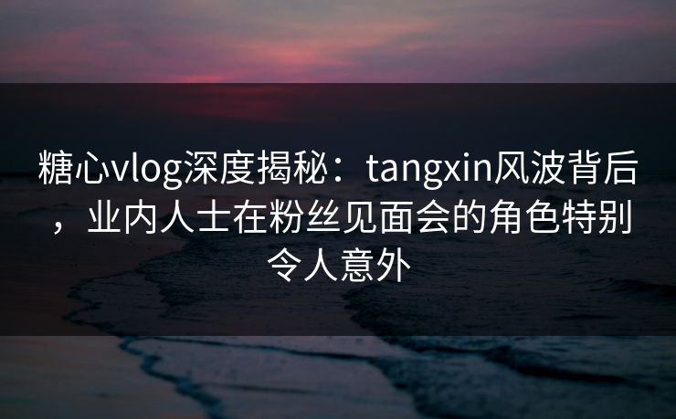 糖心vlog深度揭秘：tangxin风波背后，业内人士在粉丝见面会的角色特别令人意外